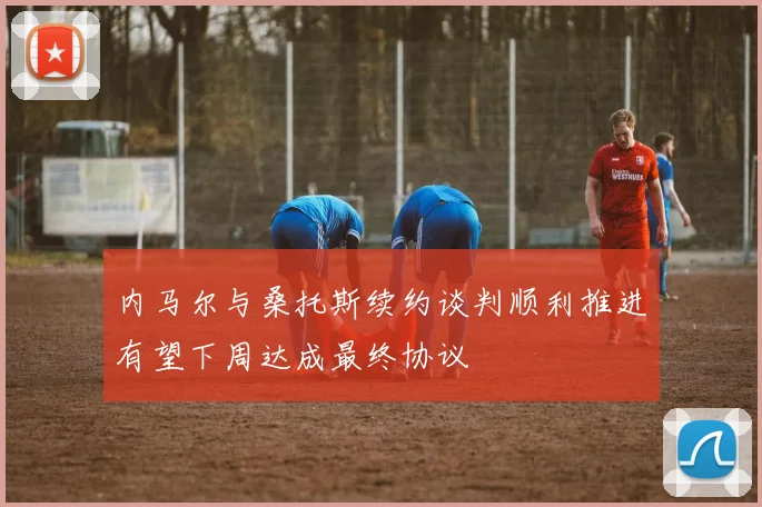 内马尔与桑托斯续约谈判顺利推进有望下周达成最终协议