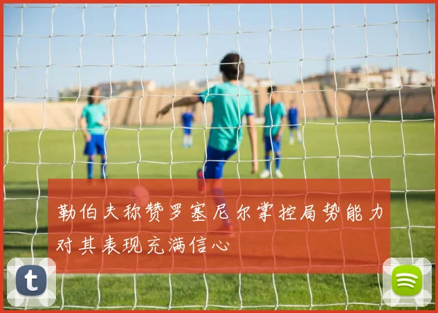 勒伯夫称赞罗塞尼尔掌控局势能力对其表现充满信心