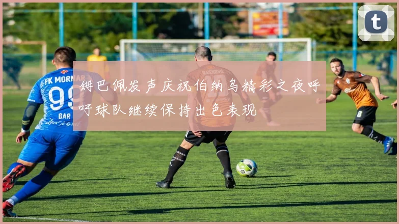 姆巴佩发声庆祝伯纳乌精彩之夜呼吁球队继续保持出色表现