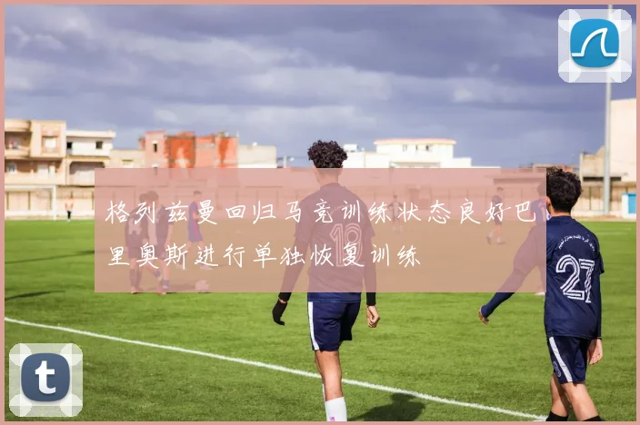格列兹曼回归马竞训练状态良好巴里奥斯进行单独恢复训练