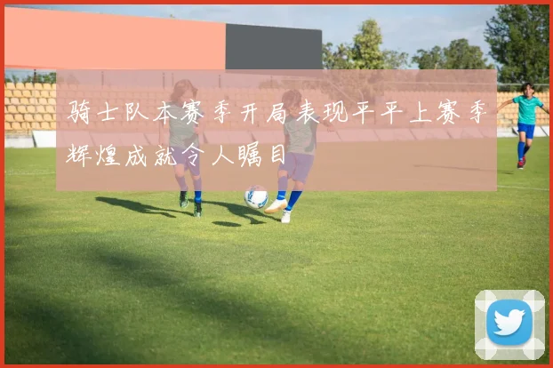 骑士队本赛季开局表现平平上赛季辉煌成就令人瞩目