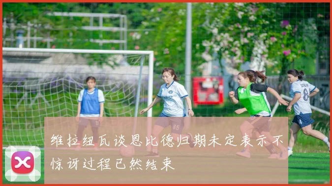 维拉纽瓦谈恩比德归期未定表示不惊讶过程已然结束