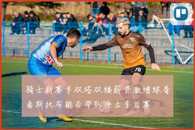 骑士新赛季双塔双矮薪资激增球哥南斯托布能否带队冲击季后赛