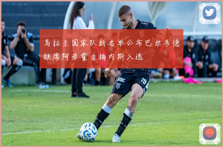 乌拉圭国家队新名单公布巴尔韦德缺席阿劳霍吉梅内斯入选
