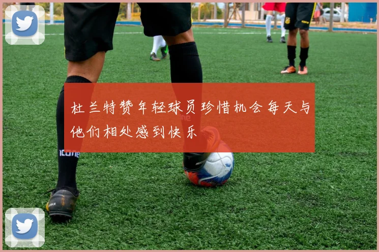 杜兰特赞年轻球员珍惜机会每天与他们相处感到快乐
