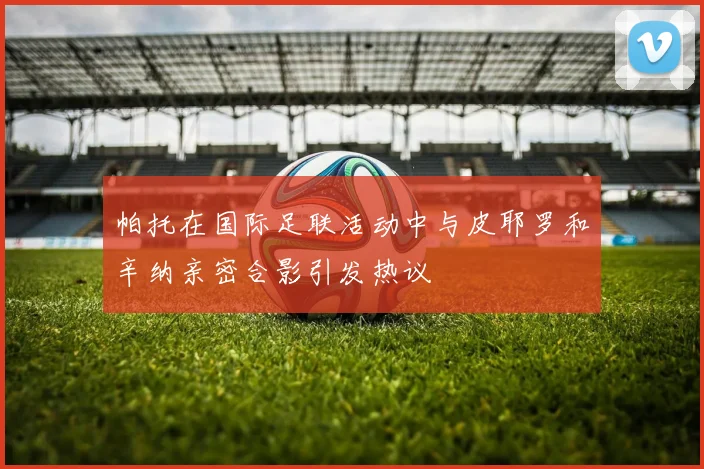 帕托在国际足联活动中与皮耶罗和辛纳亲密合影引发热议
