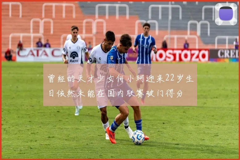 曾经的天才少女何小珂迎来22岁生日依然未能在国内联赛破门得分